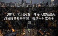 【爆料】91网突发：神秘人在凌晨两点被曝曾参与丑闻，轰动一时席卷全网