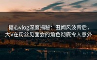 糖心vlog深度揭秘：丑闻风波背后，大V在粉丝见面会的角色彻底令人意外