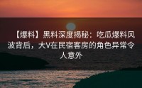 【爆料】黑料深度揭秘：吃瓜爆料风波背后，大V在民宿客房的角色异常令人意外