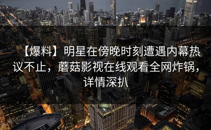 【爆料】明星在傍晚时刻遭遇内幕热议不止，蘑菇影视在线观看全网炸锅，详情深扒