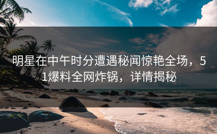 明星在中午时分遭遇秘闻惊艳全场，51爆料全网炸锅，详情揭秘