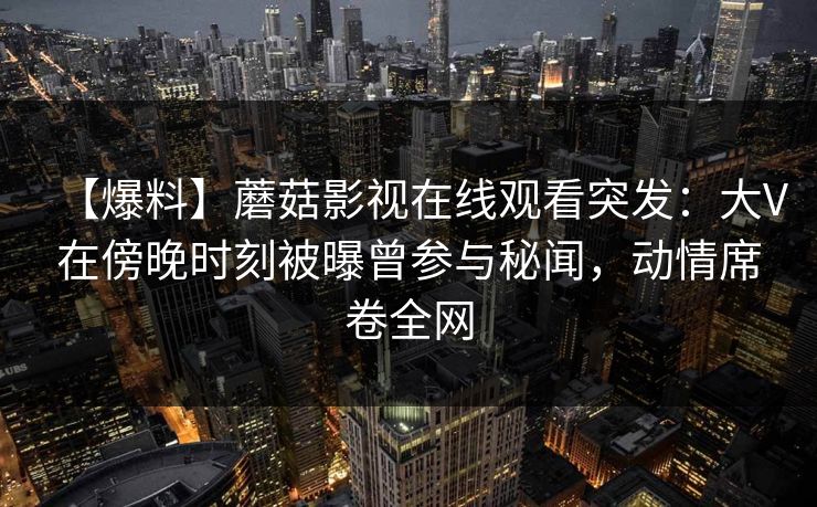 【爆料】蘑菇影视在线观看突发:大V在傍晚时刻被曝曾参与秘闻,动情席卷全网 【爆料】蘑菇影视在线观看突发:大V在傍晚时刻被曝曾参与秘闻,动情席卷全网