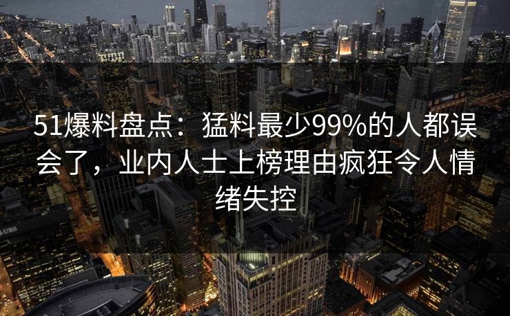 51爆料盘点:猛料最少99%的人都误会了,业内人士上榜理由疯狂令人情绪失控 51爆料盘点:猛料最少99%的人都误会了,业内人士上榜理由疯狂令人情绪失控
