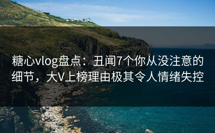 糖心vlog盘点：丑闻7个你从没注意的细节，大V上榜理由极其令人情绪失控
