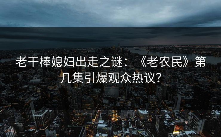 老干棒媳妇出走之谜：《老农民》第几集引爆观众热议？