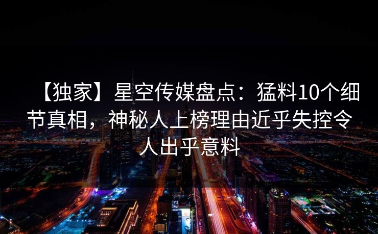 【独家】星空传媒盘点:猛料10个细节真相,神秘人上榜理由近乎失控令人出乎意料 【独家】星空传媒盘点:猛料10个细节真相,神秘人上榜理由近乎失控令人出乎意料