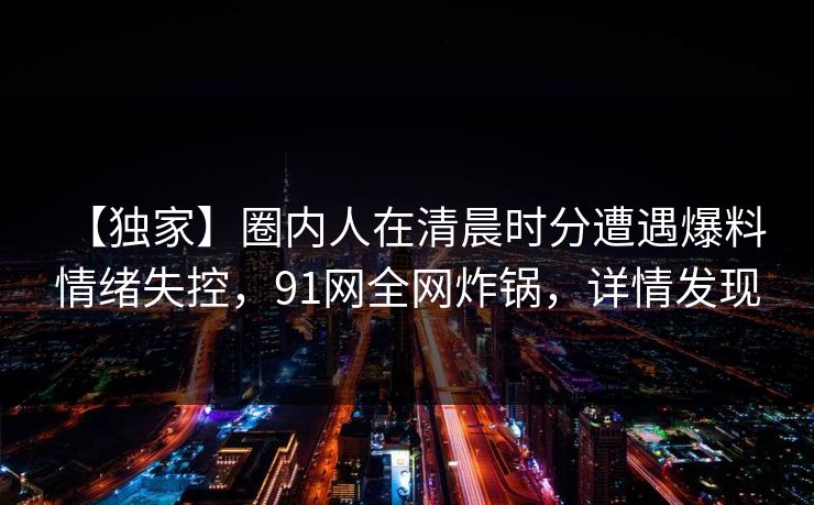 【独家】圈内人在清晨时分遭遇爆料 情绪失控,91网全网炸锅,详情发现 【独家】圈内人在清晨时分遭遇爆料 情绪失控,91网全网炸锅,详情发现