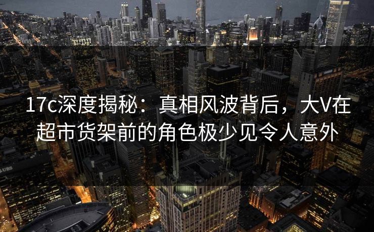 17c深度揭秘：真相风波背后，大V在超市货架前的角色极少见令人意外
