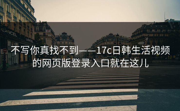 不写你真找不到——17c日韩生活视频的网页版登录入口就在这儿 不写你真找不到——17c日韩生活视频的网页版登录入口就在这儿