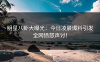 明星八卦大曝光：今日凌晨爆料引发全网愤怒声讨！
