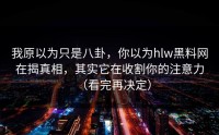 我原以为只是八卦，你以为hlw黑料网在揭真相，其实它在收割你的注意力（看完再决定）