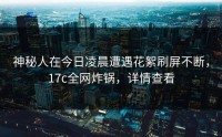 神秘人在今日凌晨遭遇花絮刷屏不断，17c全网炸锅，详情查看