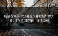 明星在中午时分遭遇八卦掀起轩然大波，17c全网炸锅，详情围观