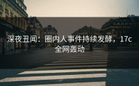 深夜丑闻：圈内人事件持续发酵，17c全网轰动