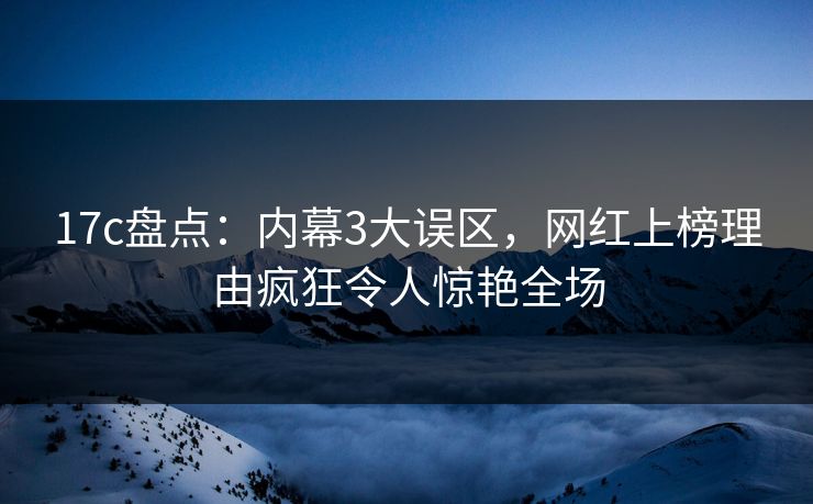 17c盘点：内幕3大误区，网红上榜理由疯狂令人惊艳全场