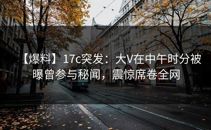 【爆料】17c突发：大V在中午时分被曝曾参与秘闻，震惊席卷全网