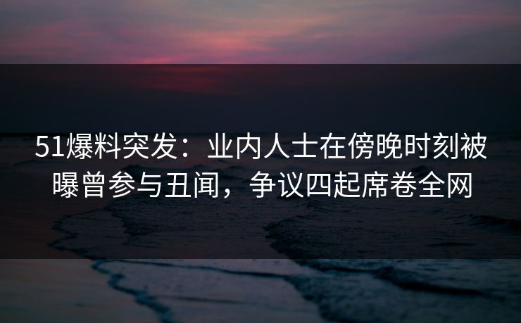 51爆料突发：业内人士在傍晚时刻被曝曾参与丑闻，争议四起席卷全网