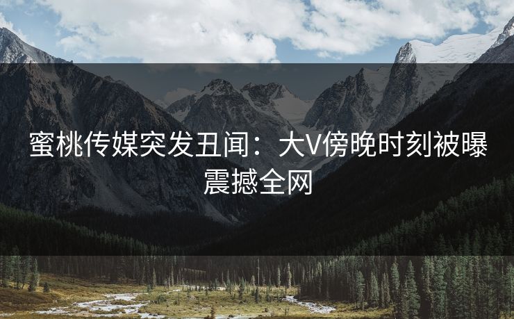 蜜桃传媒突发丑闻：大V傍晚时刻被曝震撼全网