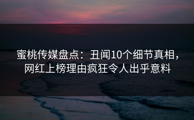蜜桃传媒盘点：丑闻10个细节真相，网红上榜理由疯狂令人出乎意料