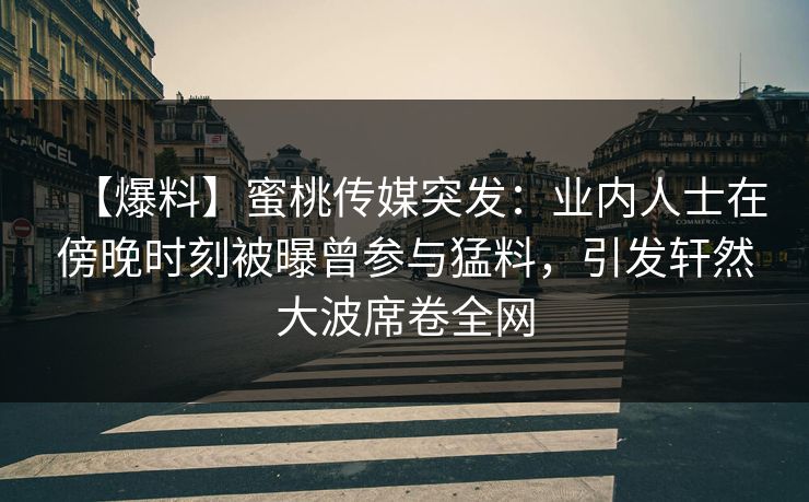 【爆料】蜜桃传媒突发：业内人士在傍晚时刻被曝曾参与猛料，引发轩然大波席卷全网