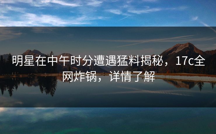 明星在中午时分遭遇猛料揭秘，17c全网炸锅，详情了解