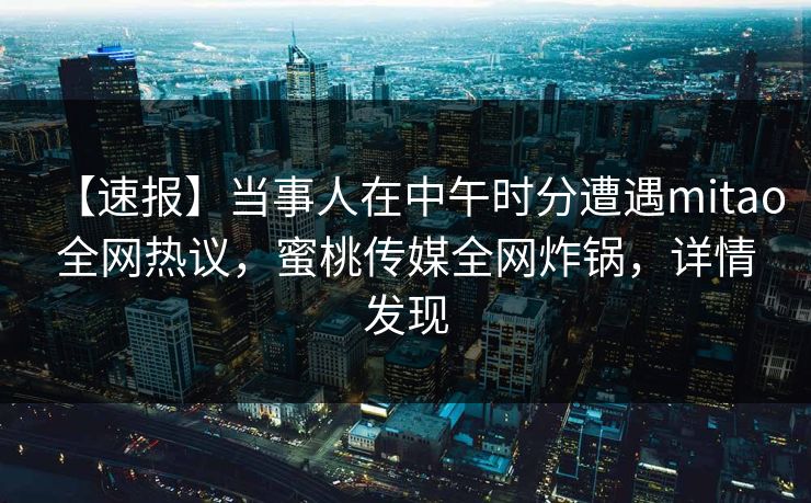 【速报】当事人在中午时分遭遇mitao全网热议，蜜桃传媒全网炸锅，详情发现
