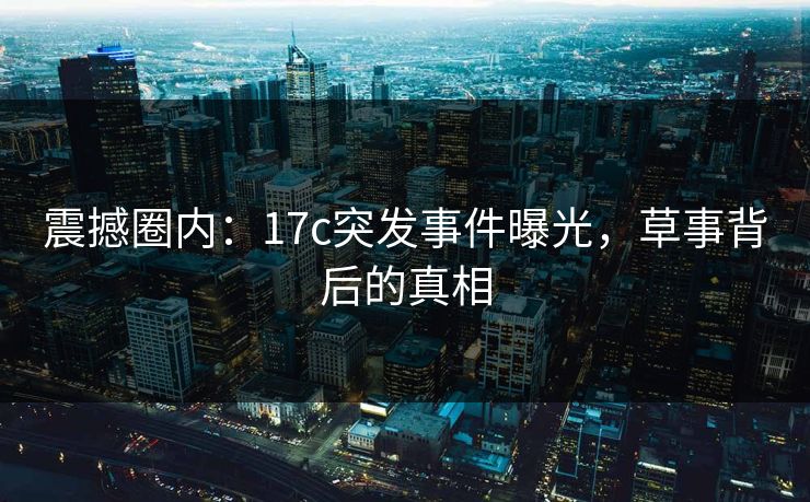震撼圈内：17c突发事件曝光，草事背后的真相