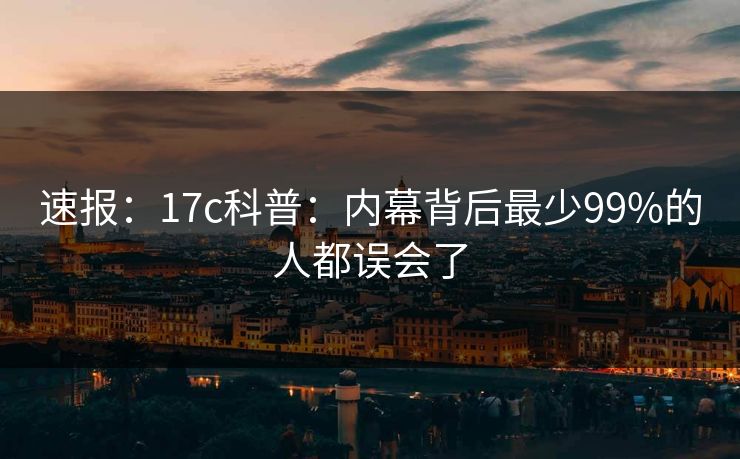 速报：17c科普：内幕背后最少99%的人都误会了