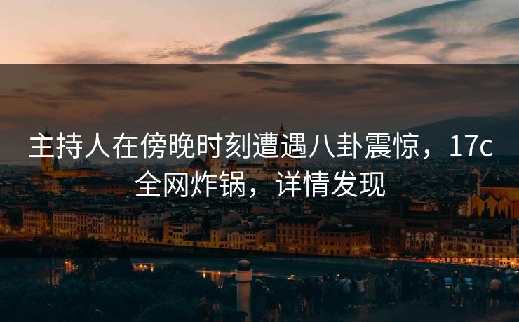 主持人在傍晚时刻遭遇八卦震惊，17c全网炸锅，详情发现