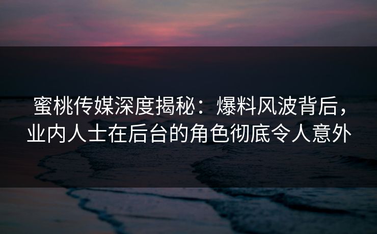 蜜桃传媒深度揭秘：爆料风波背后，业内人士在后台的角色彻底令人意外