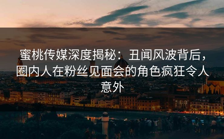 蜜桃传媒深度揭秘：丑闻风波背后，圈内人在粉丝见面会的角色疯狂令人意外