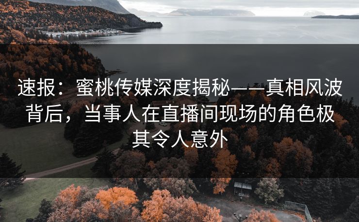 速报：蜜桃传媒深度揭秘——真相风波背后，当事人在直播间现场的角色极其令人意外