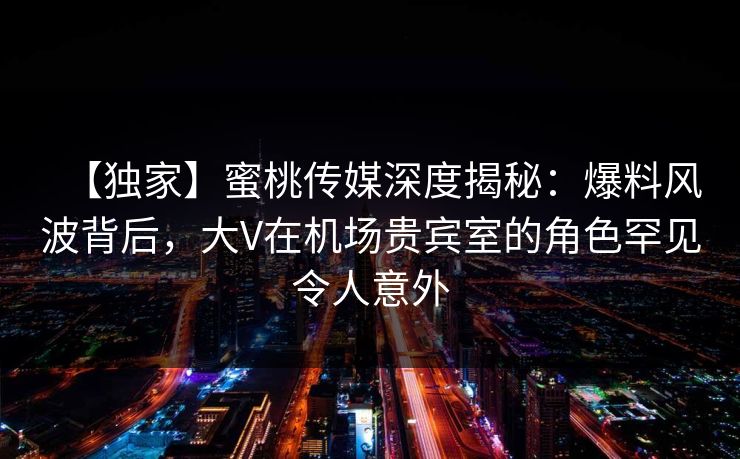 【独家】蜜桃传媒深度揭秘：爆料风波背后，大V在机场贵宾室的角色罕见令人意外