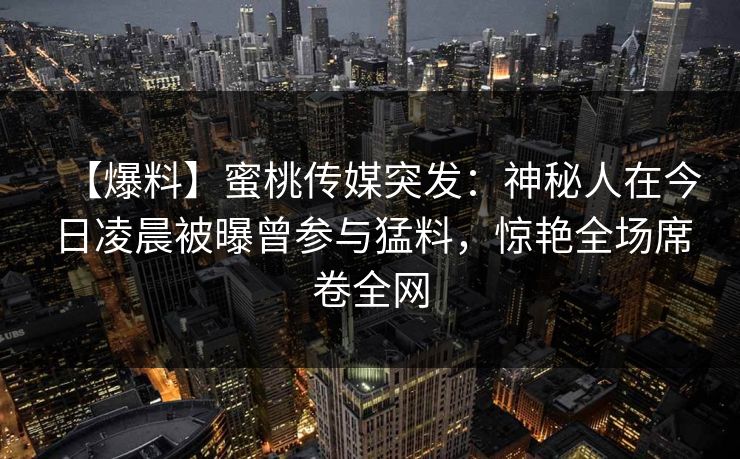 【爆料】蜜桃传媒突发：神秘人在今日凌晨被曝曾参与猛料，惊艳全场席卷全网