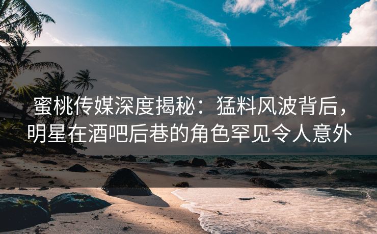 蜜桃传媒深度揭秘：猛料风波背后，明星在酒吧后巷的角色罕见令人意外