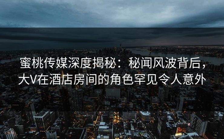 蜜桃传媒深度揭秘：秘闻风波背后，大V在酒店房间的角色罕见令人意外