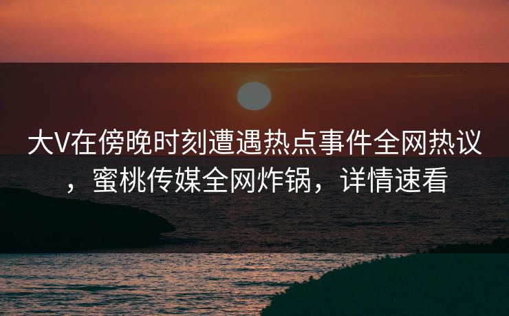 大V在傍晚时刻遭遇热点事件全网热议，蜜桃传媒全网炸锅，详情速看