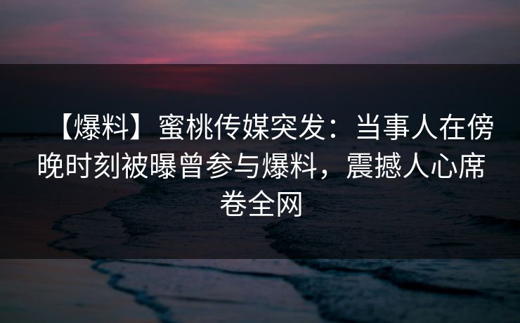 【爆料】蜜桃传媒突发：当事人在傍晚时刻被曝曾参与爆料，震撼人心席卷全网