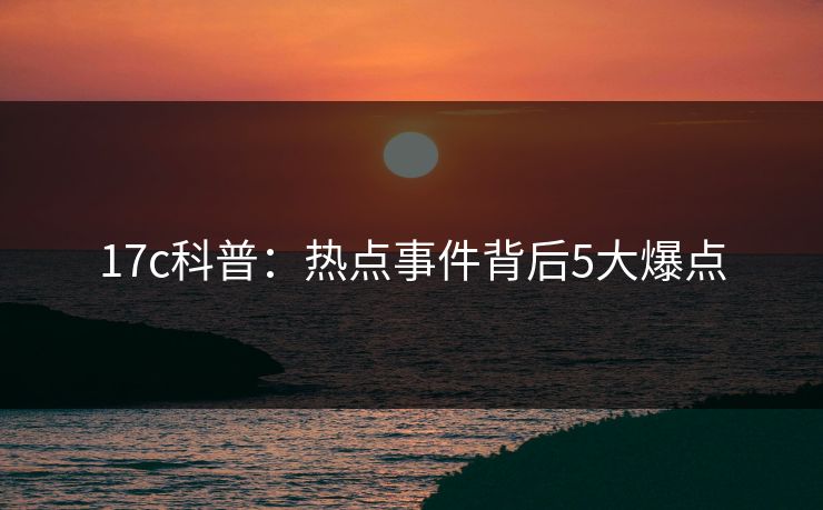 17c科普:热点事件背后5大爆点 17c科普:热点事件背后5大爆点