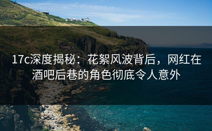 17c深度揭秘：花絮风波背后，网红在酒吧后巷的角色彻底令人意外