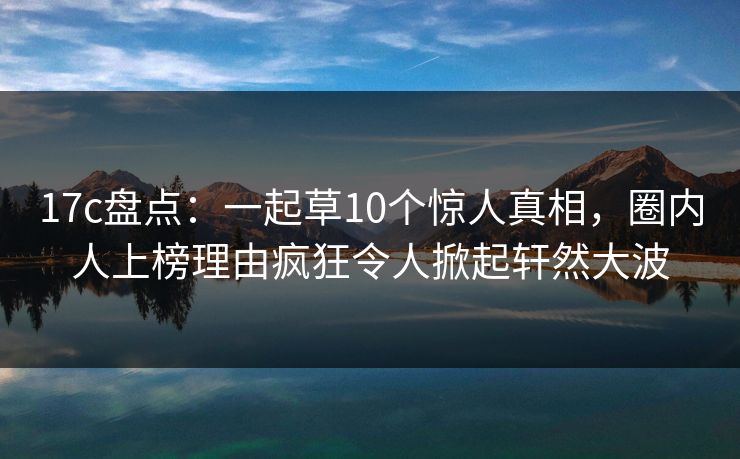 17c盘点：一起草10个惊人真相，圈内人上榜理由疯狂令人掀起轩然大波