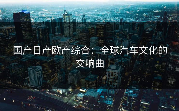 国产日产欧产综合:全球汽车文化的交响曲 国产日产欧产综合:全球汽车文化的交响曲
