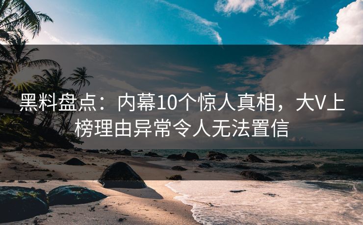 黑料盘点：内幕10个惊人真相，大V上榜理由异常令人无法置信