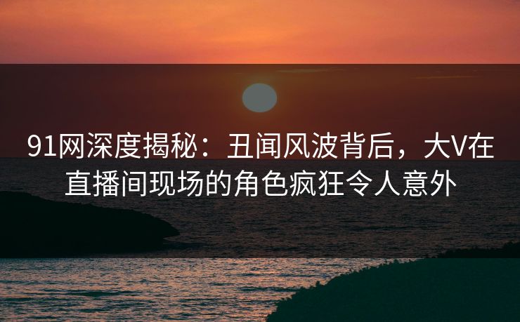 91网深度揭秘:丑闻风波背后,大V在直播间现场的角色疯狂令人意外 91网深度揭秘:丑闻风波背后,大V在直播间现场的角色疯狂令人意外