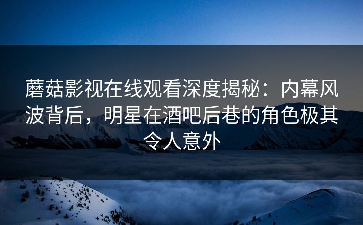 蘑菇影视在线观看深度揭秘：内幕风波背后，明星在酒吧后巷的角色极其令人意外