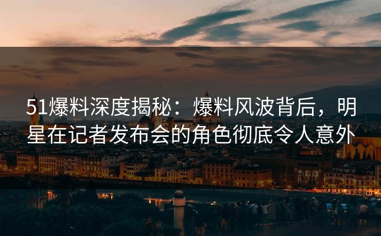 51爆料深度揭秘:爆料风波背后,明星在记者发布会的角色彻底令人意外 51爆料深度揭秘:爆料风波背后,明星在记者发布会的角色彻底令人意外