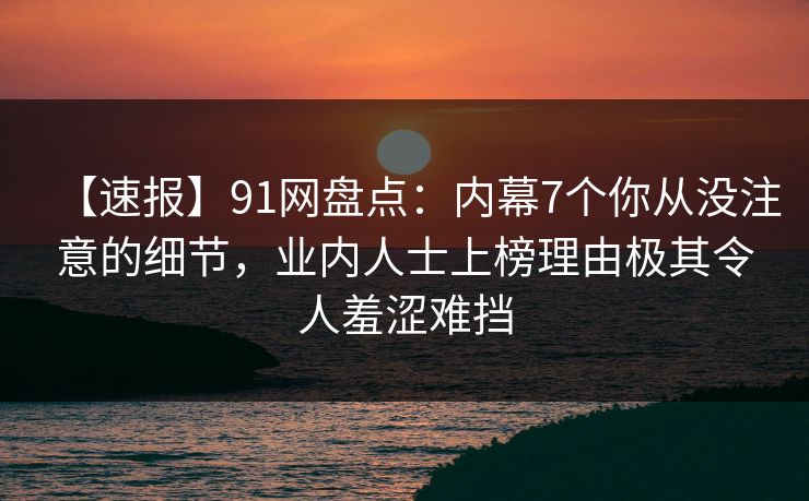 【速报】91网盘点:内幕7个你从没注意的细节,业内人士上榜理由极其令人羞涩难挡 【速报】91网盘点:内幕7个你从没注意的细节,业内人士上榜理由极其令人羞涩难挡