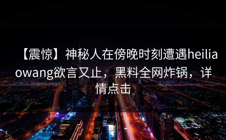【震惊】神秘人在傍晚时刻遭遇heiliaowang欲言又止,黑料全网炸锅,详情点击 【震惊】神秘人在傍晚时刻遭遇heiliaowang欲言又止,黑料全网炸锅,详情点击