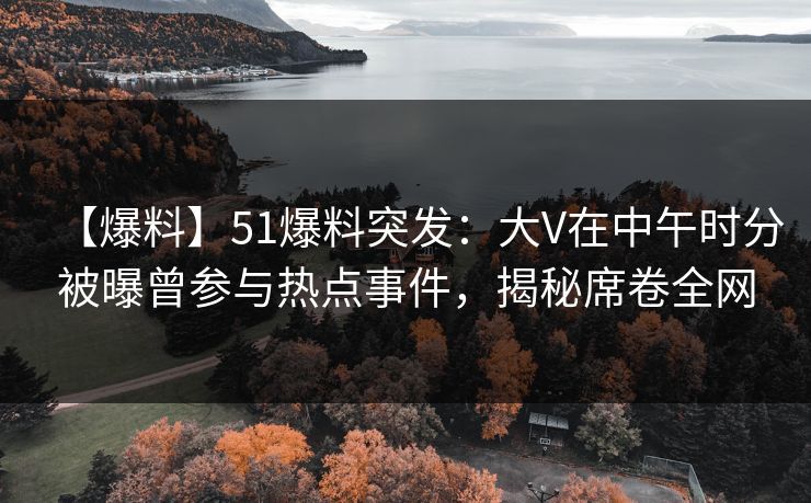 【爆料】51爆料突发：大V在中午时分被曝曾参与热点事件，揭秘席卷全网