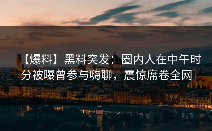 【爆料】黑料突发：圈内人在中午时分被曝曾参与嗨聊，震惊席卷全网